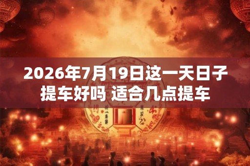 2026年7月19日这一天日子提车好吗 适合几点提车