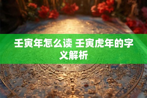 壬寅年怎么读 壬寅虎年的字义解析 壬寅年怎么读 壬寅虎年的字义解析