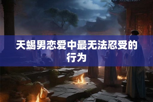 天蝎男恋爱中最无法忍受的行为 天蝎男恋爱中最无法忍受的行为
