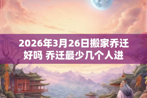 2026年3月26日搬家乔迁好吗 乔迁最少几个人进
