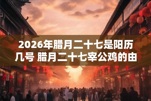 2026年腊月二十七是阳历几号 腊月二十七宰公鸡的由来 2026年腊月二十七是阳历几号 腊月二十七宰公鸡的由来