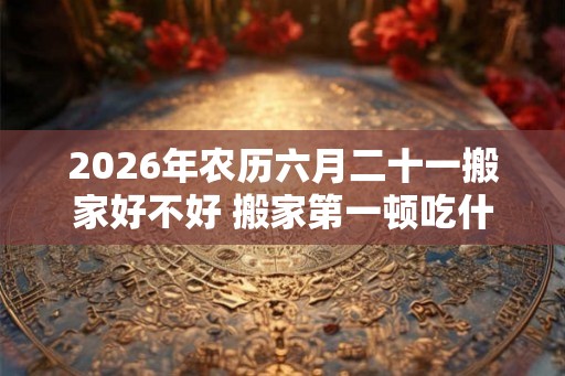 2026年农历六月二十一搬家好不好 搬家第一顿吃什么