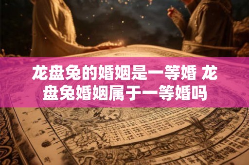 龙盘兔的婚姻是一等婚 龙盘兔婚姻属于一等婚吗 龙盘兔的婚姻是一等婚 龙盘兔婚姻属于一等婚吗