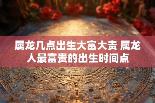 属龙几点出生大富大贵 属龙人最富贵的出生时间点