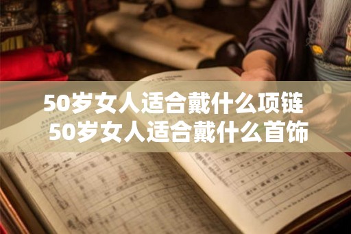 50岁女人适合戴什么项链 50岁女人适合戴什么首饰 50岁女人适合戴什么项链 50岁女人适合戴什么首饰