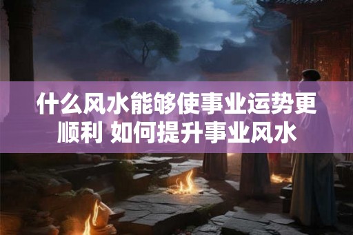 什么风水能够使事业运势更顺利 如何提升事业风水