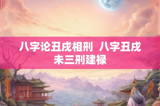 八字论丑戌相刑  八字丑戌未三刑建禄