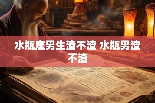 水瓶座男生渣不渣 水瓶男渣不渣 水瓶座男生渣不渣 水瓶男渣不渣