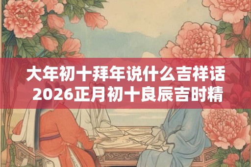 大年初十拜年说什么吉祥话 2026正月初十良辰吉时精选