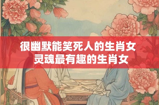 很幽默能笑死人的生肖女  灵魂最有趣的生肖女