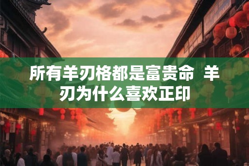 所有羊刃格都是富贵命  羊刃为什么喜欢正印
