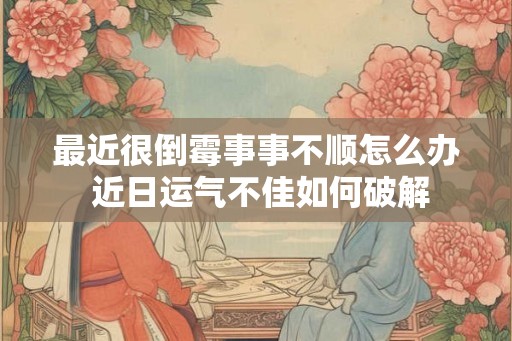 最近很倒霉事事不顺怎么办 近日运气不佳如何破解