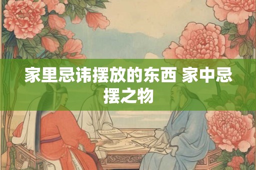 家里忌讳摆放的东西 家中忌摆之物