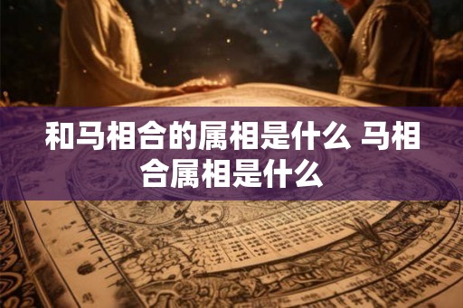 和马相合的属相是什么 马相合属相是什么