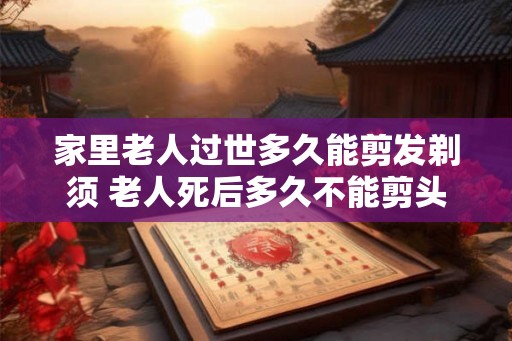家里老人过世多久能剪发剃须 老人死后多久不能剪头