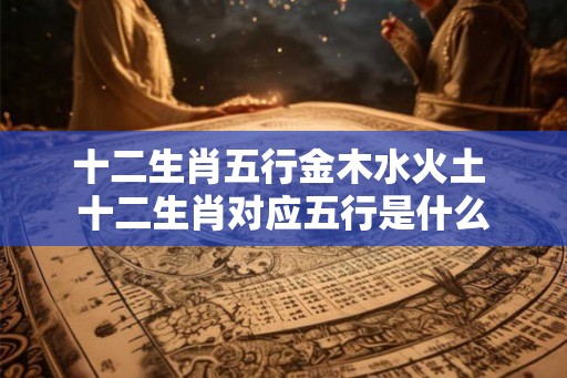 十二生肖五行金木水火土 十二生肖对应五行是什么