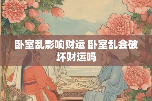 卧室乱影响财运 卧室乱会破坏财运吗