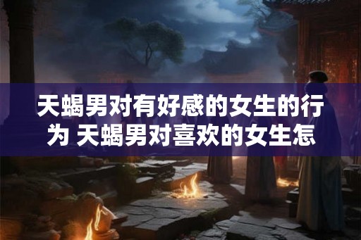 天蝎男对有好感的女生的行为 天蝎男对喜欢的女生怎么表现
