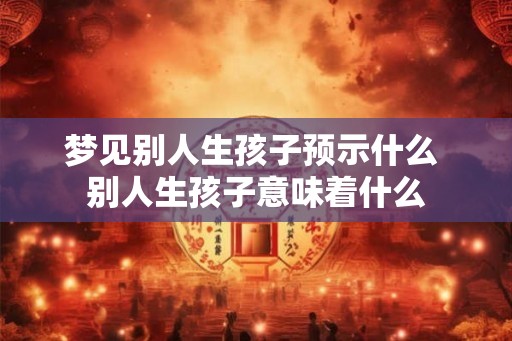 梦见别人生孩子预示什么 别人生孩子意味着什么 梦见别人生孩子预示什么 别人生孩子意味着什么