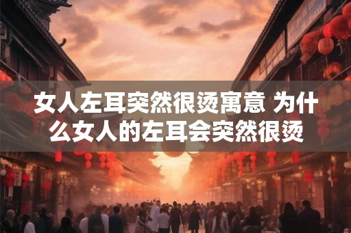 女人左耳突然很烫寓意 为什么女人的左耳会突然很烫 女人左耳突然很烫寓意 为什么女人的左耳会突然很烫