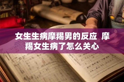 女生生病摩羯男的反应  摩羯女生病了怎么关心