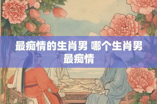 最痴情的生肖男 哪个生肖男最痴情
