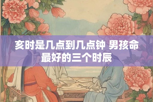 亥时是几点到几点钟 男孩命最好的三个时辰