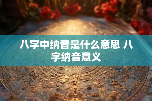 八字中纳音是什么意思 八字纳音意义 八字中纳音是什么意思 八字纳音意义