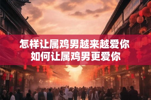 怎样让属鸡男越来越爱你 如何让属鸡男更爱你