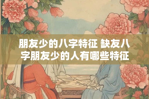 朋友少的八字特征 缺友八字朋友少的人有哪些特征