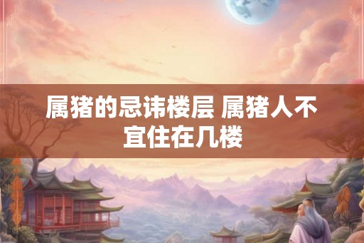 属猪的忌讳楼层 属猪人不宜住在几楼