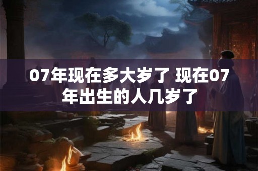 07年现在多大岁了 现在07年出生的人几岁了