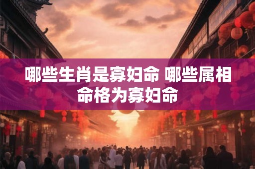 哪些生肖是寡妇命 哪些属相命格为寡妇命 哪些生肖是寡妇命 哪些属相命格为寡妇命