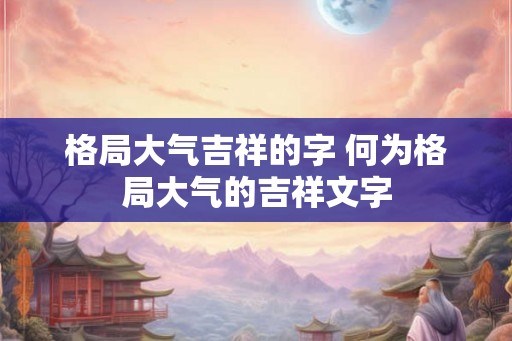 格局大气吉祥的字 何为格局大气的吉祥文字
