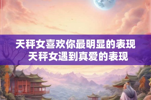 天秤女喜欢你最明显的表现  天秤女遇到真爱的表现