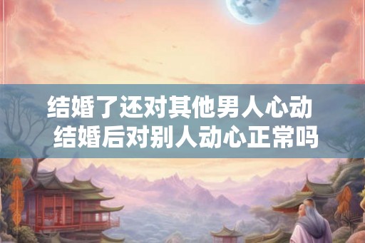 结婚了还对其他男人心动  结婚后对别人动心正常吗
