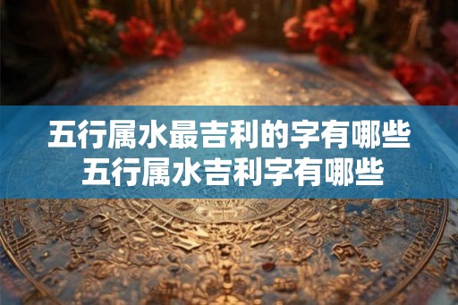 五行属水最吉利的字有哪些 五行属水吉利字有哪些 五行属水最吉利的字有哪些 五行属水吉利字有哪些