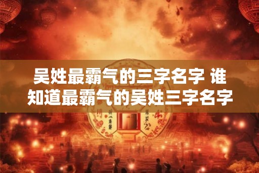 吴姓最霸气的三字名字 谁知道最霸气的吴姓三字名字 吴姓最霸气的三字名字 谁知道最霸气的吴姓三字名字