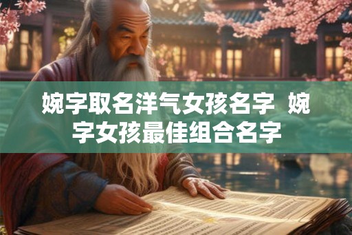 婉字取名洋气女孩名字  婉字女孩最佳组合名字