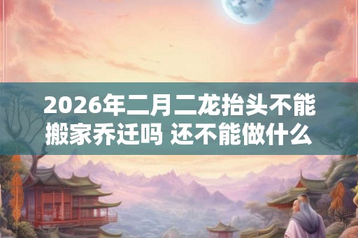 2026年二月二龙抬头不能搬家乔迁吗 还不能做什么