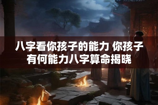 八字看你孩子的能力 你孩子有何能力八字算命揭晓