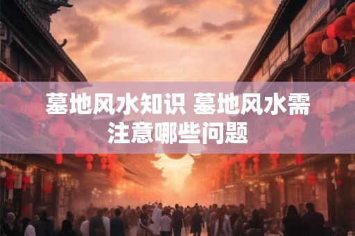 墓地风水知识 墓地风水需注意哪些问题