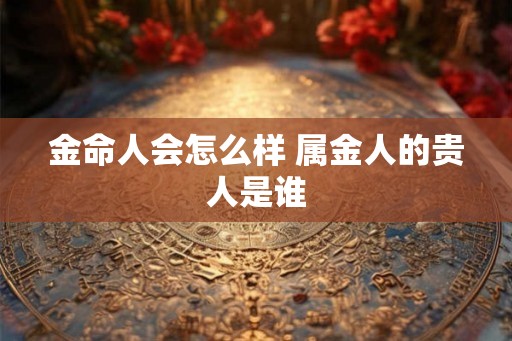 金命人会怎么样 属金人的贵人是谁