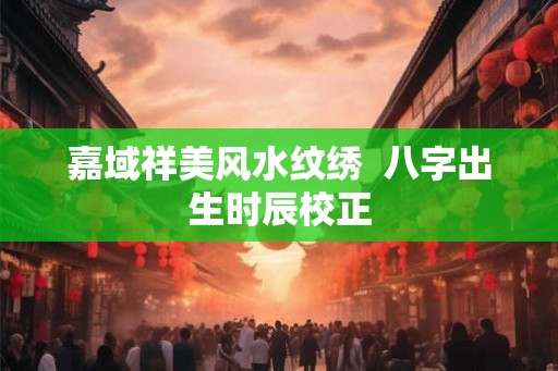 嘉域祥美风水纹绣  八字出生时辰校正