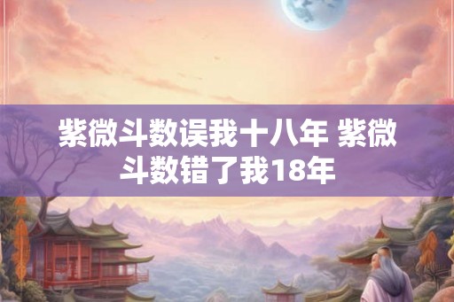 紫微斗数误我十八年 紫微斗数错了我18年