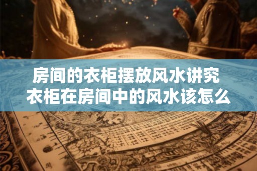 房间的衣柜摆放风水讲究 衣柜在房间中的风水该怎么摆放