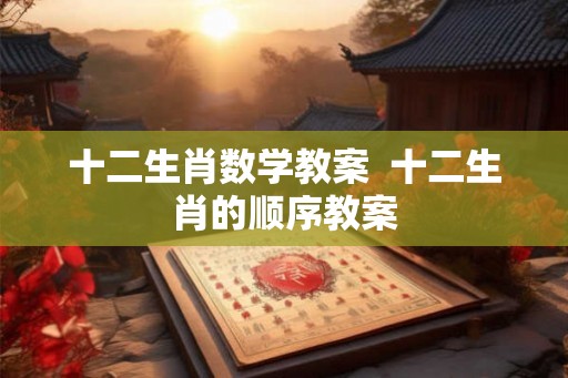 十二生肖数学教案  十二生肖的顺序教案