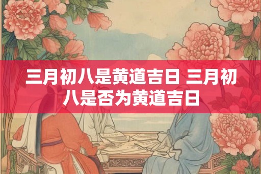 三月初八是黄道吉日 三月初八是否为黄道吉日