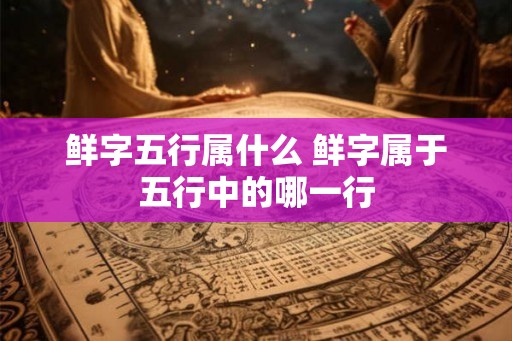 鲜字五行属什么 鲜字属于五行中的哪一行 鲜字五行属什么 鲜字属于五行中的哪一行