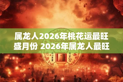 属龙人2026年桃花运最旺盛月份 2026年属龙人最旺桃花月是什么 属龙人2026年桃花运最旺盛月份 2026年属龙人最旺桃花月是什么